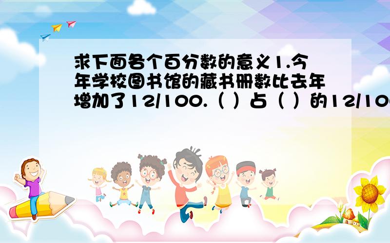 求下面各个百分数的意义1.今年学校图书馆的藏书册数比去年增加了12/100.（ ）占（ ）的12/1002.一种奶糖,现价比原价降低了15/100.（ ）占（ ）的15/1003.第二季度的蔬菜产量比第一季度增加33/100