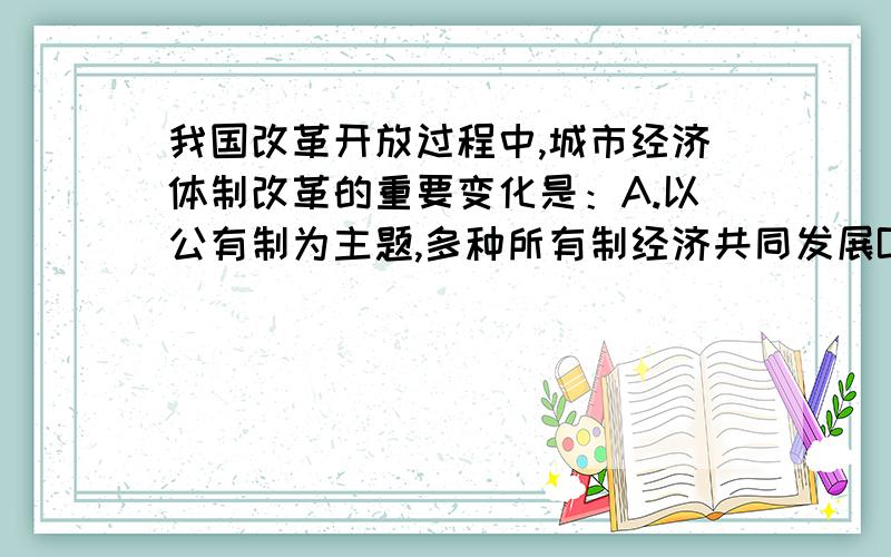 我国改革开放过程中,城市经济体制改革的重要变化是：A.以公有制为主题,多种所有制经济共同发展B.实行家庭联产承包责任制.选哪个 为什么