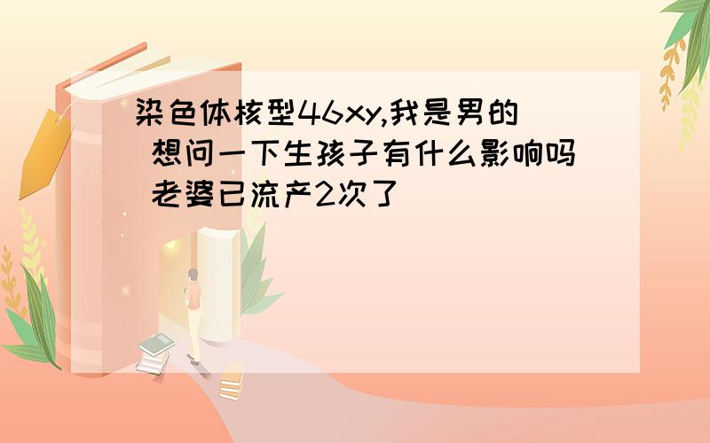 染色体核型46xy,我是男的 想问一下生孩子有什么影响吗 老婆已流产2次了