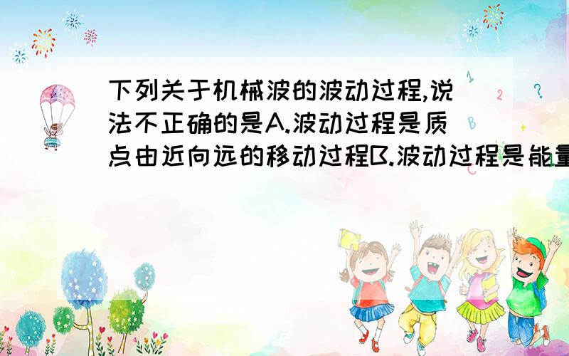 下列关于机械波的波动过程,说法不正确的是A.波动过程是质点由近向远的移动过程B.波动过程是能量由近向远的传播过程C.波动过程是振动形式在介质中的传播过程D.波动过程中介质中各质点