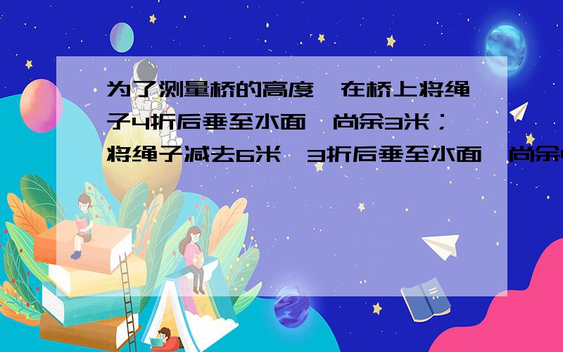 为了测量桥的高度,在桥上将绳子4折后垂至水面,尚余3米；将绳子减去6米,3折后垂至水面,尚余4米.求：绳长和桥高各多少米