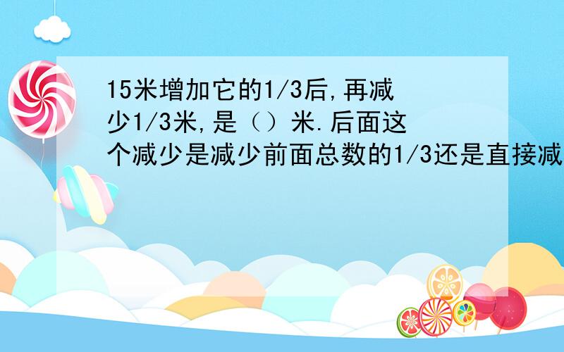 15米增加它的1/3后,再减少1/3米,是（）米.后面这个减少是减少前面总数的1/3还是直接减少1/3啊?