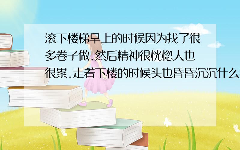 滚下楼梯早上的时候因为找了很多卷子做.然后精神很恍惚人也很累.走着下楼的时候头也昏昏沉沉什么都没看.就在想一道还没算完的数学题.结果就哗啦一下摔倒.往下摔了大概两阶阶梯还是