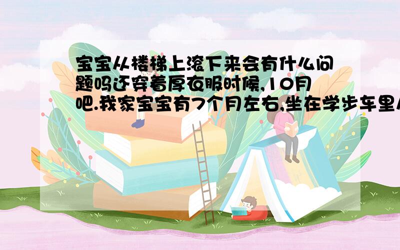 宝宝从楼梯上滚下来会有什么问题吗还穿着厚衣服时候,10月吧.我家宝宝有7个月左右,坐在学步车里从二楼楼梯滚到一楼,有十多个台阶,后脑勺半小时时间就出了两个大包,帽子都不能戴了.哭了