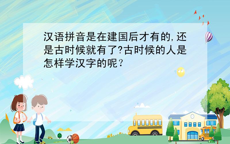 汉语拼音是在建国后才有的,还是古时候就有了?古时候的人是怎样学汉字的呢？