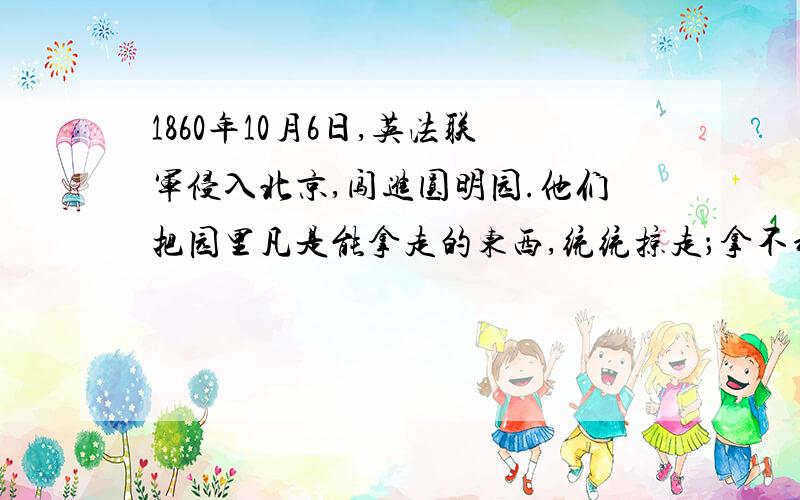 1860年10月6日,英法联军侵入北京,闯进圆明园.他们把园里凡是能拿走的东西,统统掠走；拿不动的,就用大车或牲口搬运；实在运不走的,就任意破坏、毁掉.为了销毁罪证,10 月18日和19日,三千多