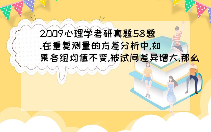 2009心理学考研真题58题.在重复测量的方差分析中,如果各组均值不变,被试间差异增大,那么（）A F值会变小B F值保持不变C 组间方差会变小D 误差方差会变小选什么?为什么?请分析逻辑清楚一点