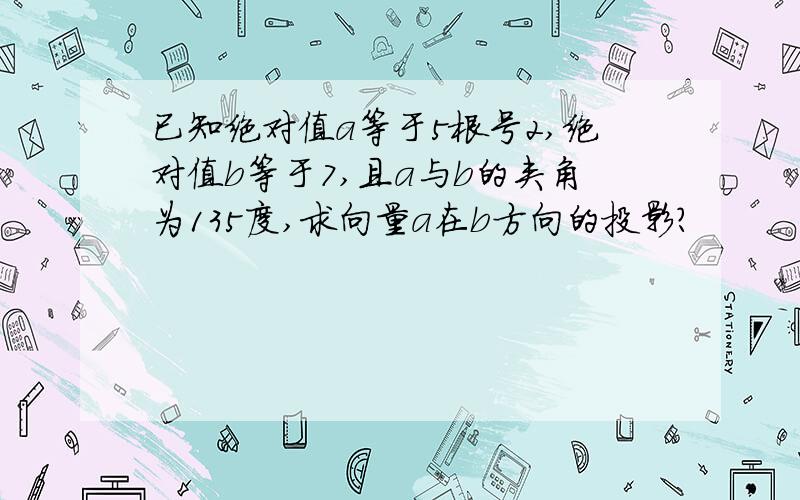 已知绝对值a等于5根号2,绝对值b等于7,且a与b的夹角为135度,求向量a在b方向的投影?