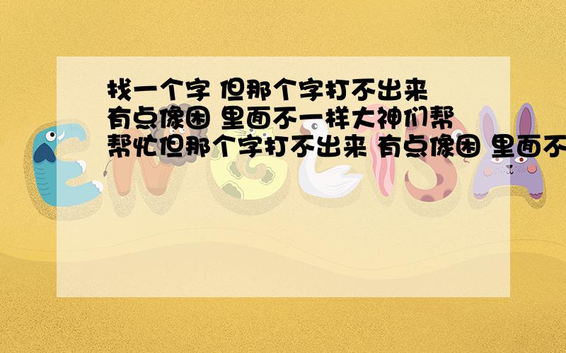 找一个字 但那个字打不出来 有点像困 里面不一样大神们帮帮忙但那个字打不出来 有点像困 里面不一样 我有急用!