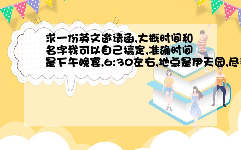 求一份英文邀请函,大概时间和名字我可以自己搞定,准确时间是下午晚宴,6:30左右,地点是伊天园,尽量写的不易拒绝点,顺便附下译文,