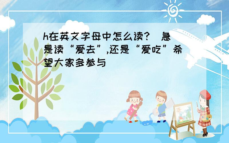 h在英文字母中怎么读?（急）是读“爱去”,还是“爱吃”希望大家多参与