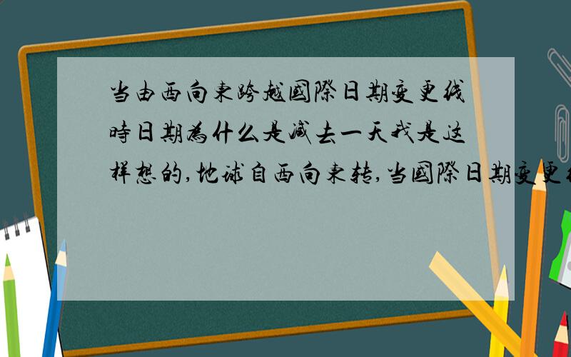 当由西向东跨越国际日期变更线时日期为什么是减去一天我是这样想的,地球自西向东转,当国际日期变更线右侧是第二天1点的时候,左边实际上还没有到1点不是么,所以 右面应该是今天,左面