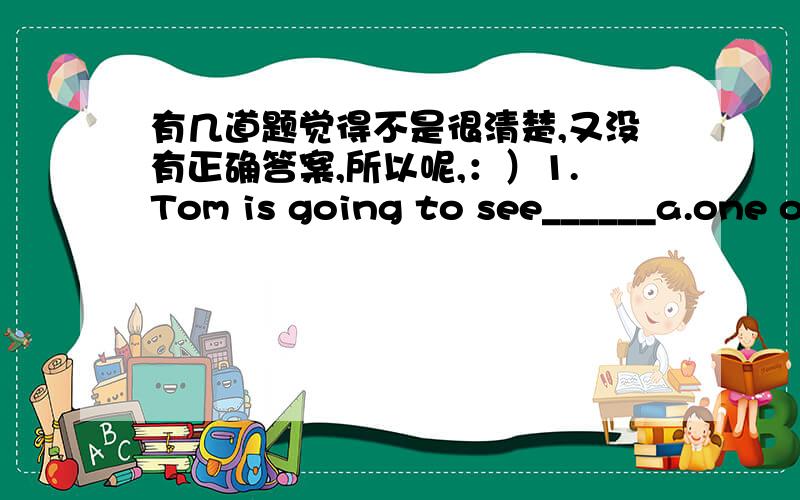 有几道题觉得不是很清楚,又没有正确答案,所以呢,：）1.Tom is going to see______a.one of my father's friends b.one of my father's friendc.one of my fathers' friends d.a friend of my father2._____is needed in cold areas.a.A lot of c