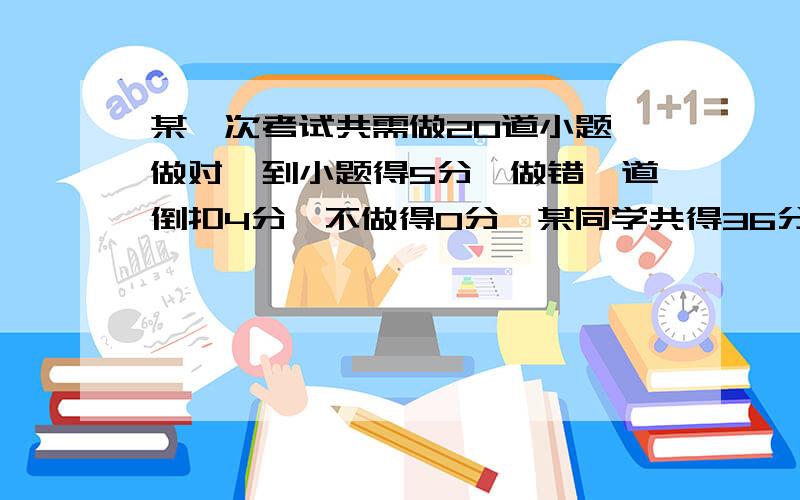 某一次考试共需做20道小题,做对一到小题得5分,做错一道倒扣4分,不做得0分,某同学共得36分,则这位同学