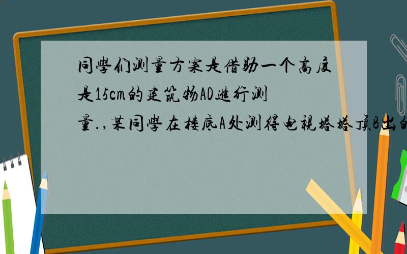 同学们测量方案是借助一个高度是15cm的建筑物AD进行测量.,某同学在楼底A处测得电视塔塔顶B出的仰角为60°求BC的高度