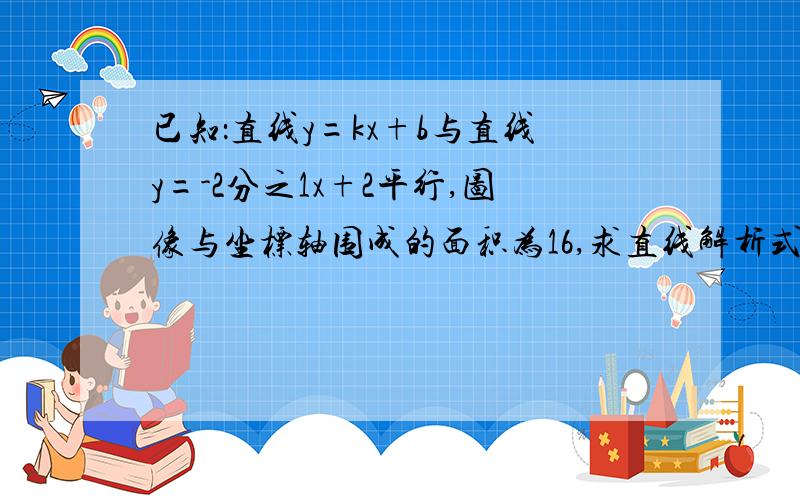 已知：直线y=kx+b与直线y=-2分之1x+2平行,图像与坐标轴围成的面积为16,求直线解析式 （完整步骤）、