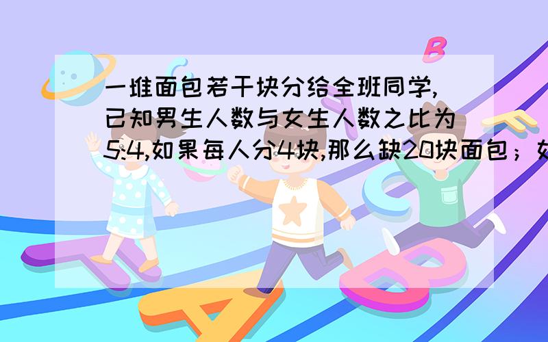 一堆面包若干块分给全班同学,已知男生人数与女生人数之比为5:4,如果每人分4块,那么缺20块面包；如果男生分4块,女生分3块,正好分完,问这个班男生,女生各多少人?面包共多少块?