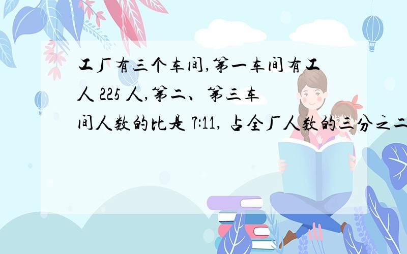 工厂有三个车间,第一车间有工人 225 人,第二、第三车间人数的比是 7:11, 占全厂人数的三分之二 ..三个车间各有多少人?