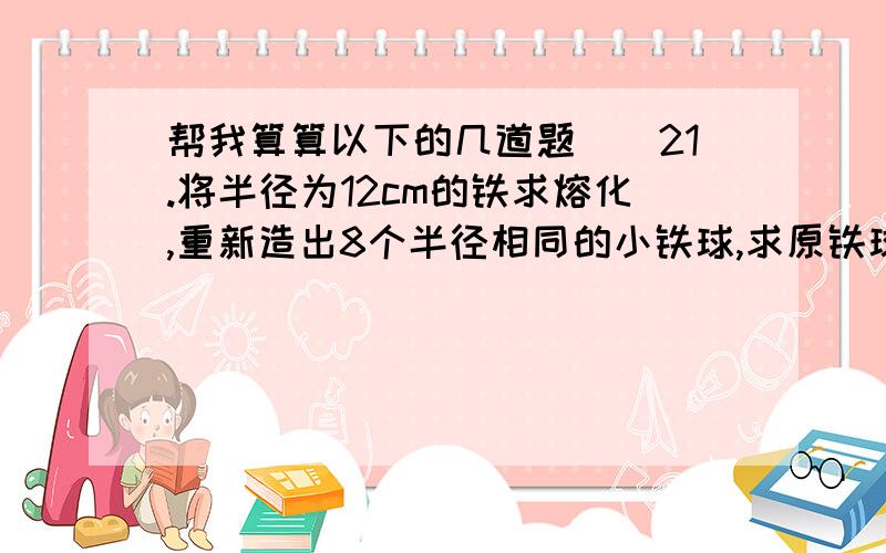 帮我算算以下的几道题``21.将半径为12cm的铁求熔化,重新造出8个半径相同的小铁球,求原铁球的体积.2.将半径为12cm的铁求熔化,重新造出8个半径相同的小铁球,求小铁球的半径.(要列式子的,光写