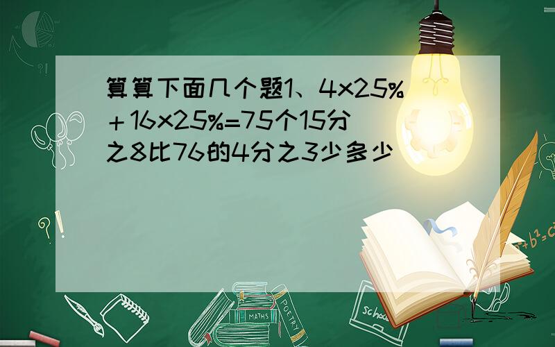 算算下面几个题1、4x25%＋16x25%=75个15分之8比76的4分之3少多少