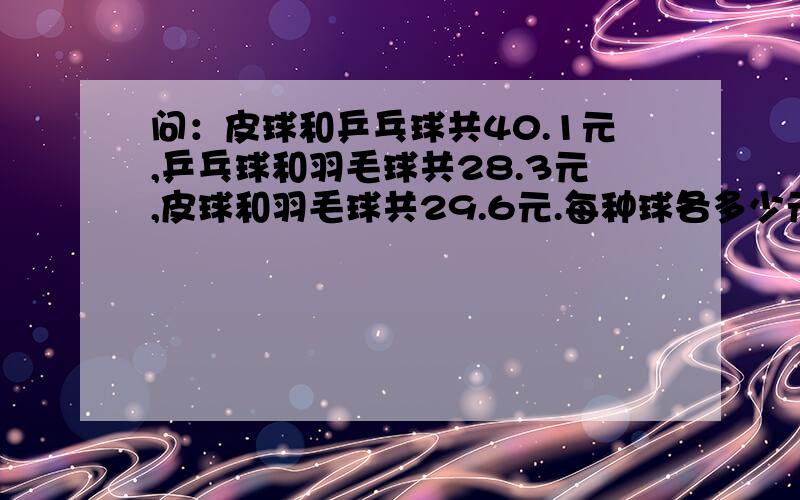 问：皮球和乒乓球共40.1元,乒乓球和羽毛球共28.3元,皮球和羽毛球共29.6元.每种球各多少元?