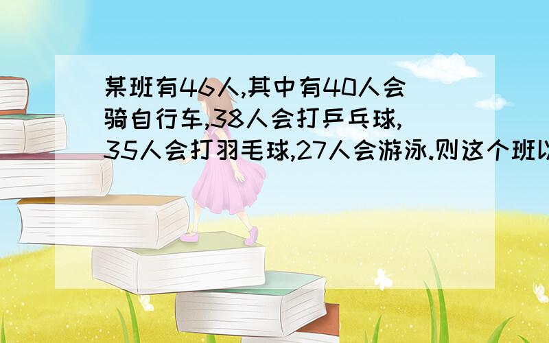 某班有46人,其中有40人会骑自行车,38人会打乒乓球,35人会打羽毛球,27人会游泳.则这个班以上四项运动都会的至少有多少人?