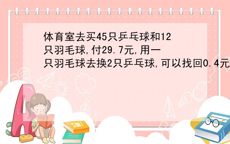 体育室去买45只乒乓球和12只羽毛球,付29.7元,用一只羽毛球去换2只乒乓球,可以找回0.4元,求乒乓球和羽毛