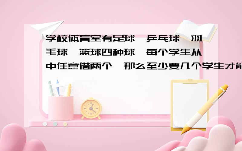 学校体育室有足球,乒乓球,羽毛球,篮球四种球,每个学生从中任意借两个,那么至少要几个学生才能保证一有两人所借的球属于同一种