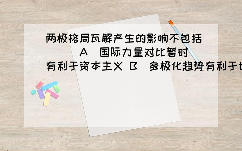 两极格局瓦解产生的影响不包括 ( )A．国际力量对比暂时有利于资本主义 B．多极化趋势有利于世界的安全与稳定C．世界经济多极化趋势开始形成 D．第三世界国家承受更多的压力