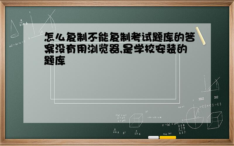 怎么复制不能复制考试题库的答案没有用浏览器,是学校安装的题库