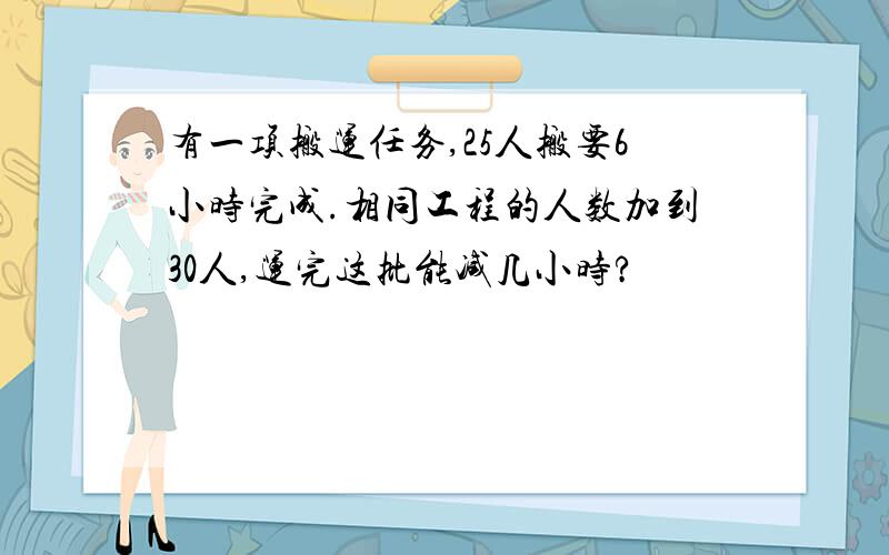 有一项搬运任务,25人搬要6小时完成.相同工程的人数加到30人,运完这批能减几小时?