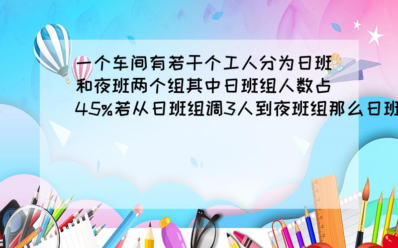 一个车间有若干个工人分为日班和夜班两个组其中日班组人数占45%若从日班组调3人到夜班组那么日班组与夜班组人数的比是2:3.这个车间一共有多少个工人