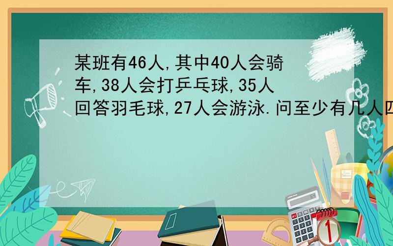 某班有46人,其中40人会骑车,38人会打乒乓球,35人回答羽毛球,27人会游泳.问至少有几人四项都会?