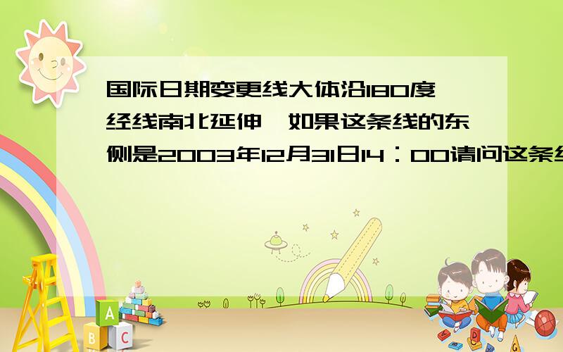 国际日期变更线大体沿180度经线南北延伸,如果这条线的东侧是2003年12月31日14：00请问这条线西侧的时间应该是?为什么不是2003年12月30日14：00 不是要减一天吗～有些人的回答是：时间上我们