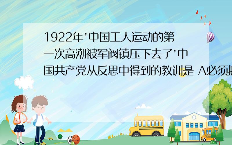 1922年'中国工人运动的第一次高潮被军阀镇压下去了'中国共产党从反思中得到的教训是 A必须拥有自1922年'中国工人运动的第一次高潮被军阀镇压下去了'中国共产党从反思中得到的教训是A必