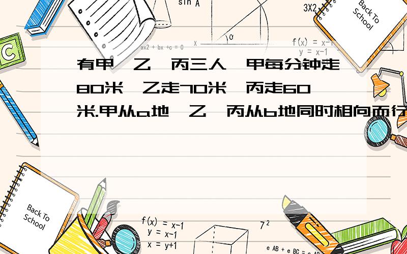 有甲、乙、丙三人,甲每分钟走80米,乙走70米,丙走60米.甲从a地,乙、丙从b地同时相向而行出发,甲和乙（接着的）        相遇后,过了5分钟有与丙相遇.问a、b两地间的路程是多少?急啊~~~~快啊~~~