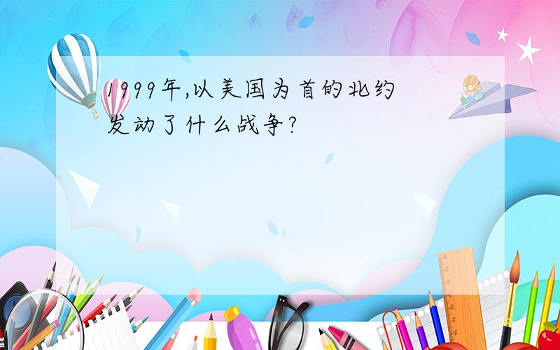 1999年,以美国为首的北约发动了什么战争?