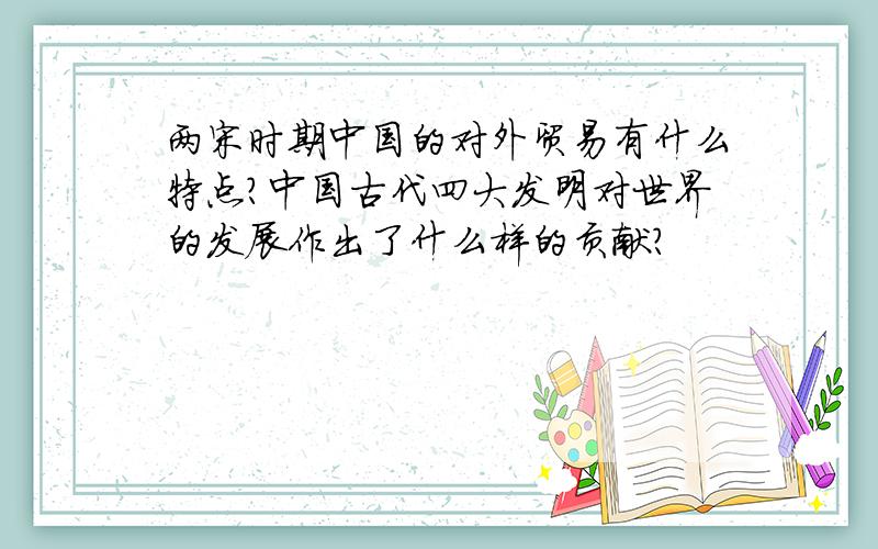 两宋时期中国的对外贸易有什么特点?中国古代四大发明对世界的发展作出了什么样的贡献?