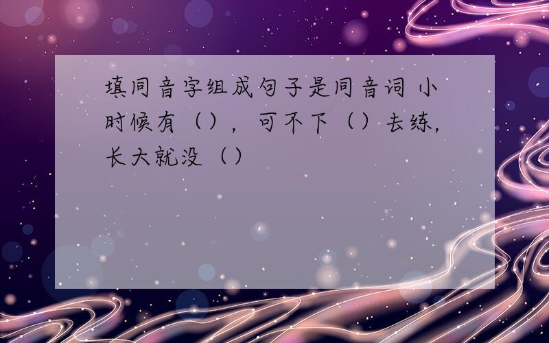 填同音字组成句子是同音词 小时候有（），可不下（）去练，长大就没（）