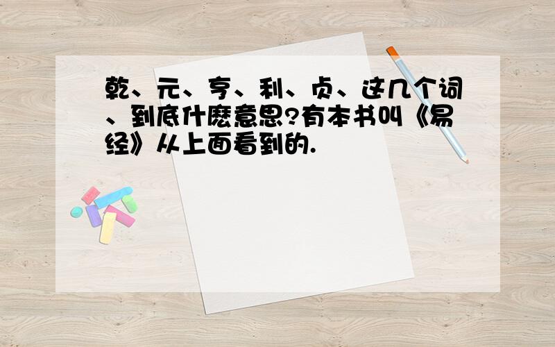 乾、元、亨、利、贞、这几个词、到底什麽意思?有本书叫《易经》从上面看到的.