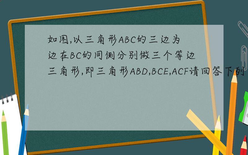 如图,以三角形ABC的三边为边在BC的同侧分别做三个等边三角形,即三角形ABD,BCE,ACF请回答下列问题靖回答