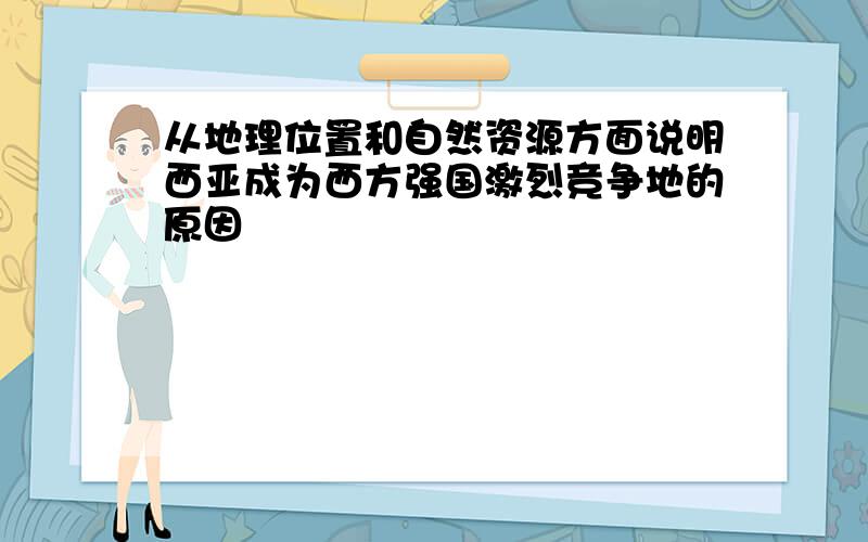 从地理位置和自然资源方面说明西亚成为西方强国激烈竞争地的原因