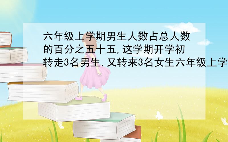 六年级上学期男生人数占总人数的百分之五十五,这学期开学初转走3名男生,又转来3名女生六年级上学期男生人数占总人数的百分之55,这学期开学初转走3名男生,又转来3名女生,这时女生人数