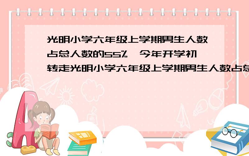 光明小学六年级上学期男生人数占总人数的55%,今年开学初转走光明小学六年级上学期男生人数占总人数的55%,光明小学六年级上学期男生人数占总人数的55%,今年开学初转走了3名男生,又转来