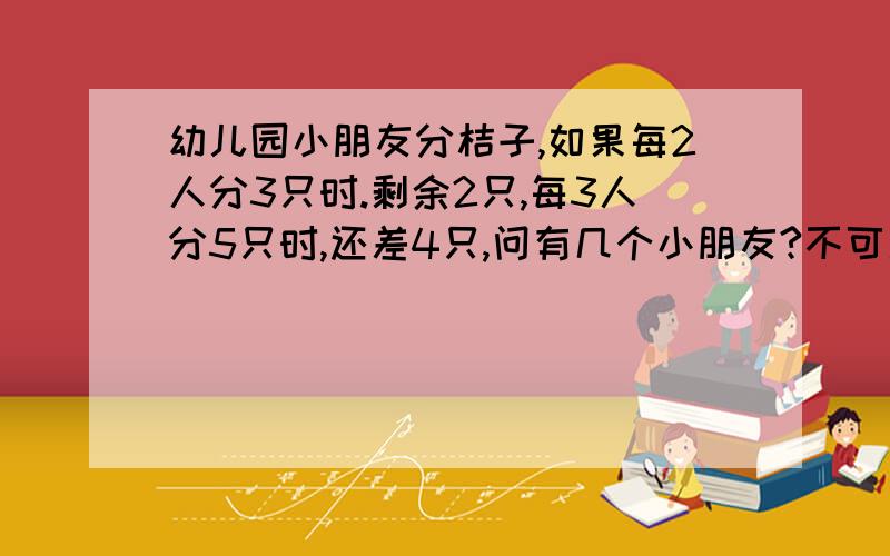 幼儿园小朋友分桔子,如果每2人分3只时.剩余2只,每3人分5只时,还差4只,问有几个小朋友?不可用方程解,