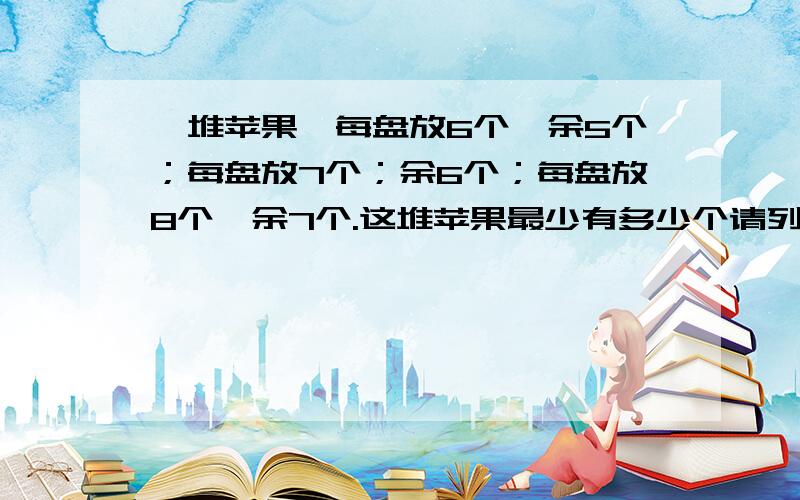 一堆苹果,每盘放6个,余5个；每盘放7个；余6个；每盘放8个,余7个.这堆苹果最少有多少个请列式子,并且说明为什么