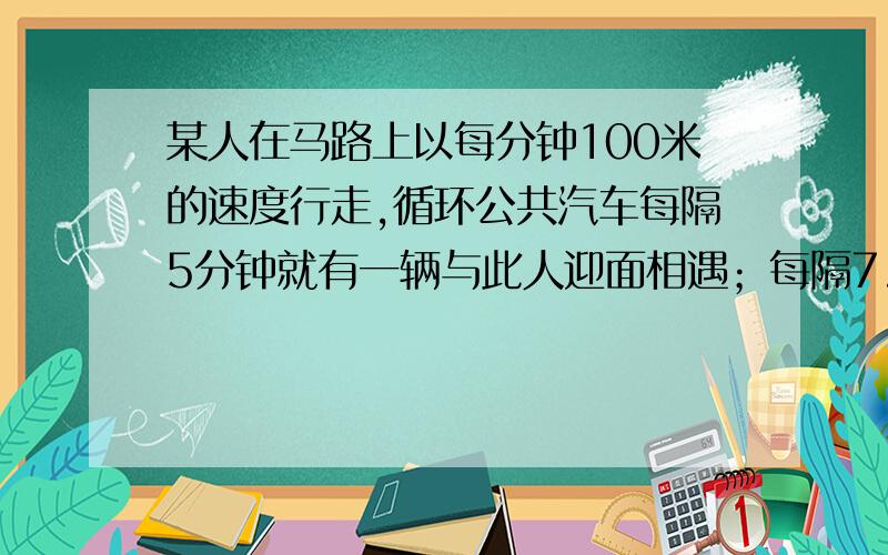 某人在马路上以每分钟100米的速度行走,循环公共汽车每隔5分钟就有一辆与此人迎面相遇；每隔7.5分钟就有一辆从背后越过此人；汽车站每隔___分钟发一趟车,车速为每分钟___米