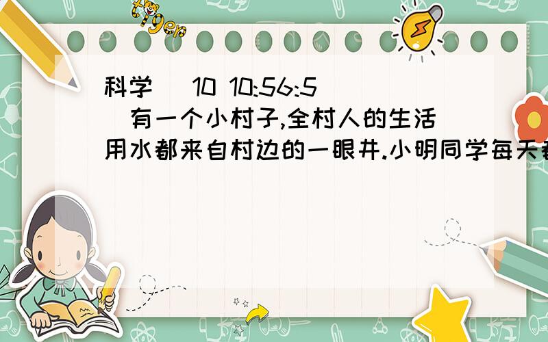 科学 (10 10:56:5)有一个小村子,全村人的生活用水都来自村边的一眼井.小明同学每天都要去井里打水,他发现了一个很奇怪的现象：一天中,清晨井里的水要比傍晚多；一年中,夏秋两季井里的水