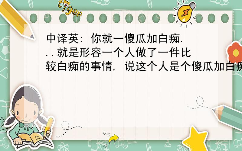 中译英: 你就一傻瓜加白痴...就是形容一个人做了一件比较白痴的事情, 说这个人是个傻瓜加白痴~最好不是直翻的, 而是稍微有点语气加强, 最好是谚语类型的~下面几楼的有点意思~这句话主