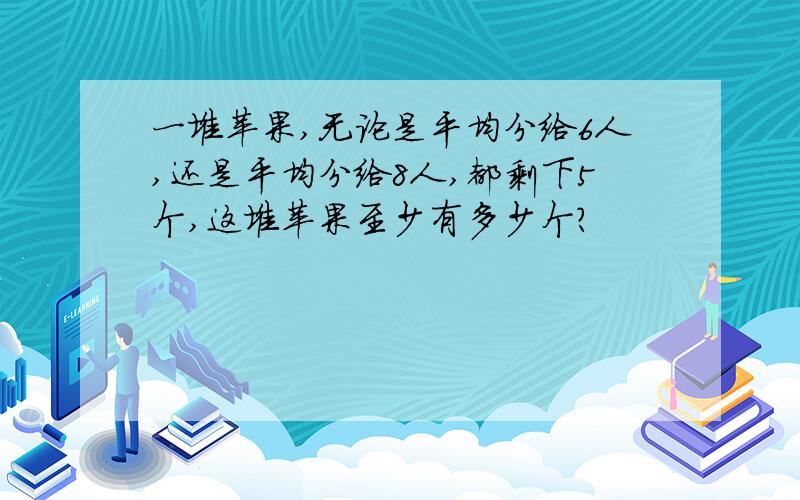 一堆苹果,无论是平均分给6人,还是平均分给8人,都剩下5个,这堆苹果至少有多少个?